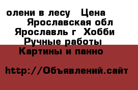 олени в лесу › Цена ­ 7 500 - Ярославская обл., Ярославль г. Хобби. Ручные работы » Картины и панно   